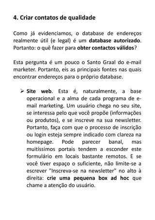 4. Criar contatos de qualidade
Como já evidenciamos, o database de endereços
realmente útil (e legal) é um database autorizado.
Portanto: o quê fazer para obter contactos válidos?
Esta pergunta é um pouco o Santo Graal do e-mail
marketer. Portanto, eis as principais fontes nas quais
encontrar endereços para o próprio database.
 Site web. Esta é, naturalmente, a base
operacional e a alma de cada programa de email marketing. Um usuário chega no seu site,
se interessa pelo que você propõe (informações
ou produtos), e se inscreve na sua newsletter.
Portanto, faça com que o processo de inscrição
ou login esteja sempre indicado com clareza na
homepage. Pode parecer banal, mas
muitíssimos portais tendem a esconder este
formulário em locais bastante remotos. E se
você tiver espaço o suficiente, não limite-se a
escrever "Inscreva-se na newsletter" no alto à
direita: crie uma pequena box ad hoc que
chame a atenção do usuário.

 