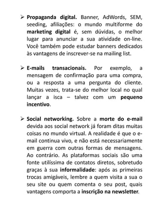  Propaganda digital. Banner, AdWords, SEM,
seeding, afiliações: o mundo multiforme do
marketing digital é, sem dúvidas, o melhor
lugar para anunciar a sua atividade on-line.
Você também pode estudar banners dedicados
às vantagens de inscrever-se na mailing list.
 E-mails transacionais. Por exemplo, a
mensagem de confirmação para uma compra,
ou a resposta a uma pergunta do cliente.
Muitas vezes, trata-se do melhor local no qual
lançar a isca – talvez com um pequeno
incentivo.
 Social networking. Sobre a morte do e-mail
devida aos social network já foram ditas muitas
coisas no mundo virtual. A realidade é que o email continua vivo, e não está necessariamente
em guerra com outras formas de mensagens.
Ao contrário. As plataformas sociais são uma
fonte utilíssima de contatos diretos, sobretudo
graças à sua informalidade: após as primeiras
trocas amigáveis, lembre a quem visita a sua o
seu site ou quem comenta o seu post, quais
vantagens comporta a inscrição na newsletter.

 