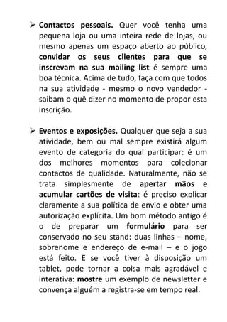  Contactos pessoais. Quer você tenha uma
pequena loja ou uma inteira rede de lojas, ou
mesmo apenas um espaço aberto ao público,
convidar os seus clientes para que se
inscrevam na sua mailing list é sempre uma
boa técnica. Acima de tudo, faça com que todos
na sua atividade - mesmo o novo vendedor saibam o quê dizer no momento de propor esta
inscrição.
 Eventos e exposições. Qualquer que seja a sua
atividade, bem ou mal sempre existirá algum
evento de categoria do qual participar: é um
dos melhores momentos para colecionar
contactos de qualidade. Naturalmente, não se
trata simplesmente de apertar mãos e
acumular cartões de visita: é preciso explicar
claramente a sua política de envio e obter uma
autorização explícita. Um bom método antigo é
o de preparar um formulário para ser
conservado no seu stand: duas linhas – nome,
sobrenome e endereço de e-mail – e o jogo
está feito. E se você tiver à disposição um
tablet, pode tornar a coisa mais agradável e
interativa: mostre um exemplo de newsletter e
convença alguém a registra-se em tempo real.

 