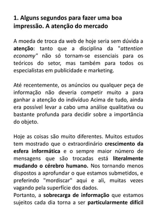 1. Alguns segundos para fazer uma boa
impressão. A atenção do mercado
A moeda de troca da web de hoje seria sem dúvida a
atenção: tanto que a disciplina da "attention
economy" não só tornam-se essenciais para os
teóricos do setor, mas também para todos os
especialistas em publicidade e marketing.
Até recentemente, os anúncios ou qualquer peça de
informação não deveria competir muito a para
ganhar a atenção do indivíduo Acima de tudo, ainda
era possível levar a cabo uma análise qualitativa ou
bastante profunda para decidir sobre a importância
do objeto.
Hoje as coisas são muito diferentes. Muitos estudos
tem mostrado que o extraordinário crescimento da
esfera informática e o sempre maior número de
mensagens que são trocadas está literalmente
mudando o cérebro humano. Nos tornando menos
dispostos a aprofundar o que estamos submetidos, e
preferindo "mordiscar" aqui e ali, muitas vezes
vagando pela superfície dos dados.
Portanto, a sobrecarga de informação que estamos
sujeitos cada dia torna a ser particularmente difícil

 