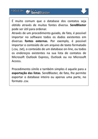 É muito comum que o database dos contatos seja
obtido através de muitas fontes diversa. SendBlaster
pode ser útil para ordenar.
Através de um procedimento guiado, de fato, é possível
importar no software todos os dados existentes em
diversas fontes externas. Por exemplo, é possível
importar o conteúdo de um arquivo de texto formatado
(.csv, .txt), o conteúdo de um database on-line, ou todos
os endereços existentes na sua lista de contatos de
Microsoft Outlook Express, Outlook ou no Microsoft
Access.
Procedimento símile e também simples é aquele para a
exportação das listas. SendBlaster, de fato, lhe permite
exportar o database inteiro ou apenas uma parte, no
formato .csv.

 