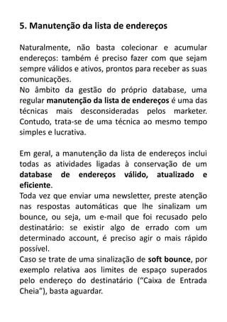 5. Manutenção da lista de endereços
Naturalmente, não basta colecionar e acumular
endereços: também é preciso fazer com que sejam
sempre válidos e ativos, prontos para receber as suas
comunicações.
No âmbito da gestão do próprio database, uma
regular manutenção da lista de endereços é uma das
técnicas mais desconsideradas pelos marketer.
Contudo, trata-se de uma técnica ao mesmo tempo
simples e lucrativa.
Em geral, a manutenção da lista de endereços inclui
todas as atividades ligadas à conservação de um
database de endereços válido, atualizado e
eficiente.
Toda vez que enviar uma newsletter, preste atenção
nas respostas automáticas que lhe sinalizam um
bounce, ou seja, um e-mail que foi recusado pelo
destinatário: se existir algo de errado com um
determinado account, é preciso agir o mais rápido
possível.
Caso se trate de uma sinalização de soft bounce, por
exemplo relativa aos limites de espaço superados
pelo endereço do destinatário (“Caixa de Entrada
Cheia”), basta aguardar.

 
