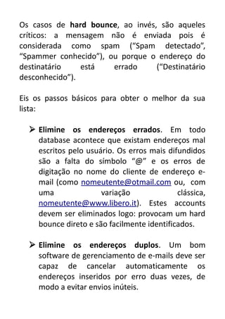 Os casos de hard bounce, ao invés, são aqueles
críticos: a mensagem não é enviada pois é
considerada como spam (“Spam detectado”,
“Spammer conhecido”), ou porque o endereço do
destinatário
está
errado
(“Destinatário
desconhecido”).
Eis os passos básicos para obter o melhor da sua
lista:
 Elimine os endereços errados. Em todo
database acontece que existam endereços mal
escritos pelo usuário. Os erros mais difundidos
são a falta do símbolo “@” e os erros de
digitação no nome do cliente de endereço email (como nomeutente@otmail.com ou, com
uma
variação
clássica,
nomeutente@www.libero.it). Estes accounts
devem ser eliminados logo: provocam um hard
bounce direto e são facilmente identificados.
 Elimine os endereços duplos. Um bom
software de gerenciamento de e-mails deve ser
capaz de cancelar automaticamente os
endereços inseridos por erro duas vezes, de
modo a evitar envios inúteis.

 