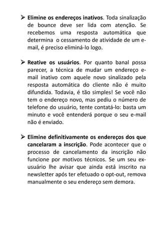  Elimine os endereços inativos. Toda sinalização
de bounce deve ser lida com atenção. Se
recebemos uma resposta automática que
determina o cessamento de atividade de um email, é preciso eliminá-lo logo.
 Reative os usuários. Por quanto banal possa
parecer, a técnica de mudar um endereço email inativo com aquele novo sinalizado pela
resposta automática do cliente não é muito
difundida. Todavia, é tão simples! Se você não
tem o endereço novo, mas pediu o número de
telefone do usuário, tente contatá-lo: basta um
minuto e você entenderá porque o seu e-mail
não é enviado.
 Elimine definitivamente os endereços dos que
cancelaram a inscrição. Pode acontecer que o
processo de cancelamento da inscrição não
funcione por motivos técnicos. Se um seu exusuário lhe avisar que ainda está inscrito na
newsletter após ter efetuado o opt-out, remova
manualmente o seu endereço sem demora.

 