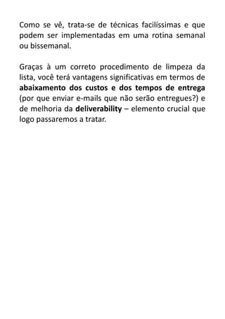 Como se vê, trata-se de técnicas facilíssimas e que
podem ser implementadas em uma rotina semanal
ou bissemanal.
Graças à um correto procedimento de limpeza da
lista, você terá vantagens significativas em termos de
abaixamento dos custos e dos tempos de entrega
(por que enviar e-mails que não serão entregues?) e
de melhoria da deliverability – elemento crucial que
logo passaremos a tratar.

 