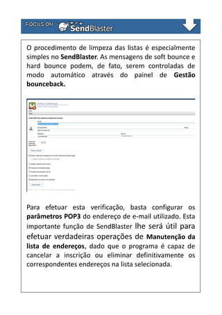 O procedimento de limpeza das listas é especialmente
simples no SendBlaster. As mensagens de soft bounce e
hard bounce podem, de fato, serem controladas de
modo automático através do painel de Gestão
bounceback.

Para efetuar esta verificação, basta configurar os
parâmetros POP3 do endereço de e-mail utilizado. Esta
importante função de SendBlaster lhe será útil para
efetuar verdadeiras operações de Manutenção da
lista de endereços, dado que o programa é capaz de
cancelar a inscrição ou eliminar definitivamente os
correspondentes endereços na lista selecionada.

 