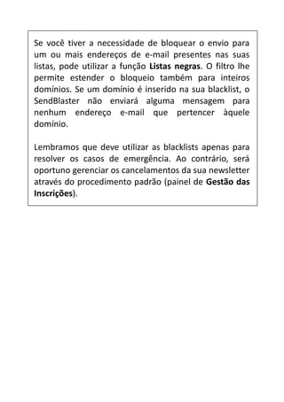 Se você tiver a necessidade de bloquear o envio para
um ou mais endereços de e-mail presentes nas suas
listas, pode utilizar a função Listas negras. O filtro lhe
permite estender o bloqueio também para inteiros
domínios. Se um domínio é inserido na sua blacklist, o
SendBlaster não enviará alguma mensagem para
nenhum endereço e-mail que pertencer àquele
domínio.
Lembramos que deve utilizar as blacklists apenas para
resolver os casos de emergência. Ao contrário, será
oportuno gerenciar os cancelamentos da sua newsletter
através do procedimento padrão (painel de Gestão das
Inscrições).

 
