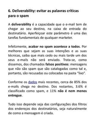 6. Deliverability: evitar as palavras críticas
para o spam
A deliverability é a capacidade que o e-mail tem de
chegar ao seu destino, na caixa de entrada do
destinatário. Aperfeiçoar este parâmetro é uma das
tarefas fundamentais de qualquer marketer.
Infelizmente, acabar no spam acontece a todos. Por
melhores que sejam as suas intenções e as suas
técnicas, saiba que mais cedo ou mais tarde um dos
seus e-mails não será enviado. Trata-se, como
dissemos, dos chamados falsos positivos: mensagens
que não são spam que são catalogadas como tal e,
portanto, são recusadas ou colocadas na pasta “lixo”.
Conforme os dados mais recentes, cerca de 85% dos
e-mails chega no destino. Dos restantes, 3.6% é
classificado como spam, e 11% não é nem menos
entregue.
Tudo isso depende seja das configurações dos filtros
dos endereços dos destinatários, seja naturalmente
de como a mensagem é criada.

 