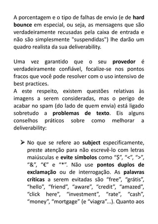 A porcentagem e o tipo de falhas de envio (e de hard
bounce em especial, ou seja, as mensagens que são
verdadeiramente recusadas pela caixa de entrada e
não são simplesmente "suspendidas") lhe darão um
quadro realista da sua deliverability.
Uma vez garantido que o seu provedor é
verdadeiramente confiável, focalize-se nos pontos
fracos que você pode resolver com o uso intensivo de
best practices.
A este respeito, existem questões relativas às
imagens a serem consideradas, mas o perigo de
acabar no spam (do lado de quem envia) está ligado
sobretudo a problemas de texto. Eis alguns
conselhos práticos sobre como melhorar a
deliverability:
 No que se refere ao subject especificamente,
preste atenção para não escrevê-lo com letras
maiúsculas e evite símbolos como “$”, “<”, “>”,
“&”, “€” e “*”. Não use pontos duplos de
exclamação ou de interrogação. As palavras
críticas a serem evitadas são “free”, “grátis”,
“hello”, “friend”, “aware”, “credit”, “amazed”,
“click here”, “investment”, “rate”, “cash”,
“money”, “mortgage” (e “viagra”...). Quanto aos

 