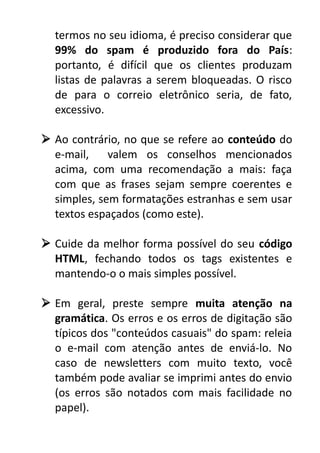 termos no seu idioma, é preciso considerar que
99% do spam é produzido fora do País:
portanto, é difícil que os clientes produzam
listas de palavras a serem bloqueadas. O risco
de para o correio eletrônico seria, de fato,
excessivo.
 Ao contrário, no que se refere ao conteúdo do
e-mail,
valem os conselhos mencionados
acima, com uma recomendação a mais: faça
com que as frases sejam sempre coerentes e
simples, sem formatações estranhas e sem usar
textos espaçados (como este).
 Cuide da melhor forma possível do seu código
HTML, fechando todos os tags existentes e
mantendo-o o mais simples possível.
 Em geral, preste sempre muita atenção na
gramática. Os erros e os erros de digitação são
típicos dos "conteúdos casuais" do spam: releia
o e-mail com atenção antes de enviá-lo. No
caso de newsletters com muito texto, você
também pode avaliar se imprimi antes do envio
(os erros são notados com mais facilidade no
papel).

 