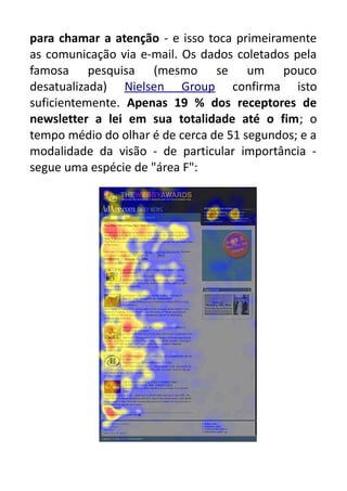 para chamar a atenção - e isso toca primeiramente
as comunicação via e-mail. Os dados coletados pela
famosa pesquisa (mesmo se um pouco
desatualizada) Nielsen Group confirma isto
suficientemente. Apenas 19 % dos receptores de
newsletter a lei em sua totalidade até o fim; o
tempo médio do olhar é de cerca de 51 segundos; e a
modalidade da visão - de particular importância segue uma espécie de "área F":

 