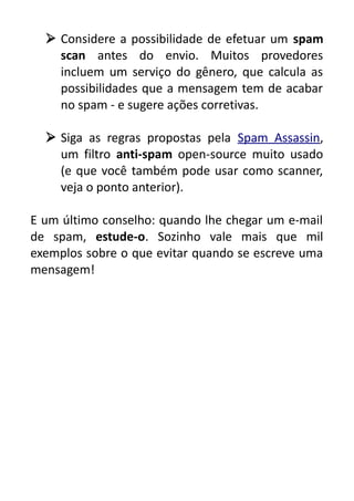  Considere a possibilidade de efetuar um spam
scan antes do envio. Muitos provedores
incluem um serviço do gênero, que calcula as
possibilidades que a mensagem tem de acabar
no spam - e sugere ações corretivas.
 Siga as regras propostas pela Spam Assassin,
um filtro anti-spam open-source muito usado
(e que você também pode usar como scanner,
veja o ponto anterior).
E um último conselho: quando lhe chegar um e-mail
de spam, estude-o. Sozinho vale mais que mil
exemplos sobre o que evitar quando se escreve uma
mensagem!

 