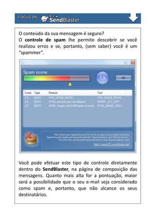 O conteúdo da sua mensagem é seguro?
O controle de spam lhe permite descobrir se você
realizou erros e se, portanto, (sem saber) você é um
“spammer”.

Você pode efetuar este tipo de controle diretamente
dentro do SendBlaster, na página de composição das
mensagens. Quanto mais alta for a pontuação, maior
será a possibilidade que o seu e-mail seja considerado
como spam e, portanto, que não alcance os seus
destinatários.

 