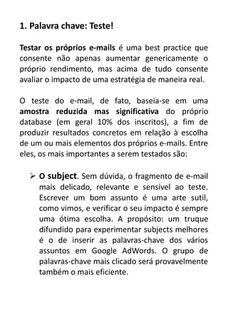 1. Palavra chave: Teste!
Testar os próprios e-mails é uma best practice que
consente não apenas aumentar genericamente o
próprio rendimento, mas acima de tudo consente
avaliar o impacto de uma estratégia de maneira real.
O teste do e-mail, de fato, baseia-se em uma
amostra reduzida mas significativa do próprio
database (em geral 10% dos inscritos), a fim de
produzir resultados concretos em relação à escolha
de um ou mais elementos dos próprios e-mails. Entre
eles, os mais importantes a serem testados são:
 O subject. Sem dúvida, o fragmento de e-mail
mais delicado, relevante e sensível ao teste.
Escrever um bom assunto é uma arte sutil,
como vimos, e verificar o seu impacto é sempre
uma ótima escolha. A propósito: um truque
difundido para experimentar subjects melhores
é o de inserir as palavras-chave dos vários
assuntos em Google AdWords. O grupo de
palavras-chave mais clicado será provavelmente
também o mais eficiente.

 