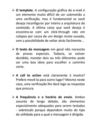  O template. A configuração gráfica do e-mail é
um elemento muito difícil de ser submetido a
uma verificação, mas é fundamental se você
deseja reconfigurar por inteiro a arquitetura do
conteúdo. A última coisa que você deseja é
encontra-se com um click-through rate em
colapso por causa de um design muito ousado,
sem a possibilidade de voltar atrás facilmente...
 O texto da mensagem em geral não necessita
de provas especiais. Todavia, se estiver
decidido, mandar dois ou três diferentes pode
ser uma boa ideia para escolher o caminho
certo.
 A call to action está claramente à mostra?
Prefere movê-la para outro lugar? Mesmo neste
caso, uma verificação lhe dará logo as respostas
que procura.
 A frequência e o horário de envio. Ambos
assunto de longo debate, são elementos
especialmente adequados para serem testados
- sobretudo porque dependem muito do tipo
de utilidade para a qual a mensagem é dirigida.

 