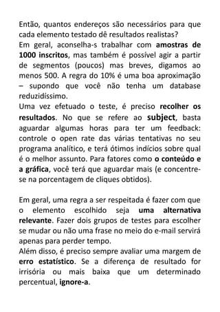 Então, quantos endereços são necessários para que
cada elemento testado dê resultados realistas?
Em geral, aconselha-s trabalhar com amostras de
1000 inscritos, mas também é possível agir a partir
de segmentos (poucos) mas breves, digamos ao
menos 500. A regra do 10% é uma boa aproximação
– supondo que você não tenha um database
reduzidíssimo.
Uma vez efetuado o teste, é preciso recolher os
resultados. No que se refere ao subject, basta
aguardar algumas horas para ter um feedback:
controle o open rate das várias tentativas no seu
programa analítico, e terá ótimos indícios sobre qual
é o melhor assunto. Para fatores como o conteúdo e
a gráfica, você terá que aguardar mais (e concentrese na porcentagem de cliques obtidos).
Em geral, uma regra a ser respeitada é fazer com que
o elemento escolhido seja uma alternativa
relevante. Fazer dois grupos de testes para escolher
se mudar ou não uma frase no meio do e-mail servirá
apenas para perder tempo.
Além disso, é preciso sempre avaliar uma margem de
erro estatístico. Se a diferença de resultado for
irrisória ou mais baixa que um determinado
percentual, ignore-a.

 
