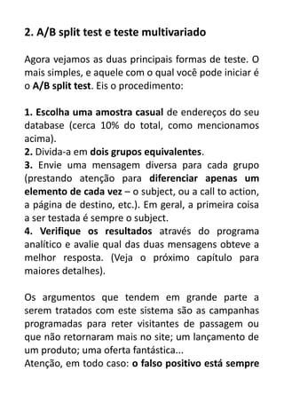2. A/B split test e teste multivariado
Agora vejamos as duas principais formas de teste. O
mais simples, e aquele com o qual você pode iniciar é
o A/B split test. Eis o procedimento:
1. Escolha uma amostra casual de endereços do seu
database (cerca 10% do total, como mencionamos
acima).
2. Divida-a em dois grupos equivalentes.
3. Envie uma mensagem diversa para cada grupo
(prestando atenção para diferenciar apenas um
elemento de cada vez – o subject, ou a call to action,
a página de destino, etc.). Em geral, a primeira coisa
a ser testada é sempre o subject.
4. Verifique os resultados através do programa
analítico e avalie qual das duas mensagens obteve a
melhor resposta. (Veja o próximo capítulo para
maiores detalhes).
Os argumentos que tendem em grande parte a
serem tratados com este sistema são as campanhas
programadas para reter visitantes de passagem ou
que não retornaram mais no site; um lançamento de
um produto; uma oferta fantástica...
Atenção, em todo caso: o falso positivo está sempre

 