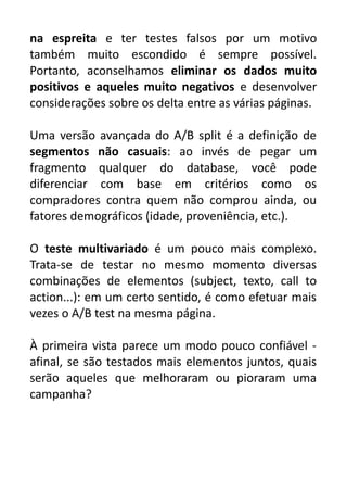 na espreita e ter testes falsos por um motivo
também muito escondido é sempre possível.
Portanto, aconselhamos eliminar os dados muito
positivos e aqueles muito negativos e desenvolver
considerações sobre os delta entre as várias páginas.
Uma versão avançada do A/B split é a definição de
segmentos não casuais: ao invés de pegar um
fragmento qualquer do database, você pode
diferenciar com base em critérios como os
compradores contra quem não comprou ainda, ou
fatores demográficos (idade, proveniência, etc.).
O teste multivariado é um pouco mais complexo.
Trata-se de testar no mesmo momento diversas
combinações de elementos (subject, texto, call to
action...): em um certo sentido, é como efetuar mais
vezes o A/B test na mesma página.
À primeira vista parece um modo pouco confiável afinal, se são testados mais elementos juntos, quais
serão aqueles que melhoraram ou pioraram uma
campanha?

 