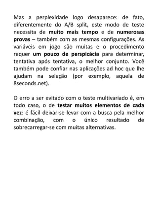 Mas a perplexidade logo desaparece: de fato,
diferentemente do A/B split, este modo de teste
necessita de muito mais tempo e de numerosas
provas – também com as mesmas configurações. As
variáveis em jogo são muitas e o procedimento
requer um pouco de perspicácia para determinar,
tentativa após tentativa, o melhor conjunto. Você
também pode confiar nas aplicações ad hoc que lhe
ajudam na seleção (por exemplo, aquela de
8seconds.net).
O erro a ser evitado com o teste multivariado é, em
todo caso, o de testar muitos elementos de cada
vez: é fácil deixar-se levar com a busca pela melhor
combinação, com o único resultado de
sobrecarregar-se com muitas alternativas.

 