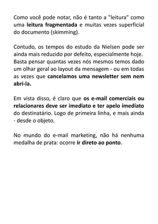 Como você pode notar, não é tanto a "leitura" como
uma leitura fragmentada e muitas vezes superficial
do documento (skimming).
Contudo, os tempos do estudo da Nielsen pode ser
ainda mais reduzido por defeito, especialmente hoje.
Basta pensar quantas vezes nós mesmos temos dado
um olhar geral ao layout da mensagem - ou em todas
as vezes que cancelamos uma newsletter sem nem
abri-la.
Em vista disso, é claro que os e-mail comerciais ou
relacionares deve ser imediato e ter apelo imediato
do destinatário. Logo de primeira linha, e mais ainda
- desde o objeto.
No mundo do e-mail marketing, não há nenhuma
medalha de prata: ocorre ir direto ao ponto.

 
