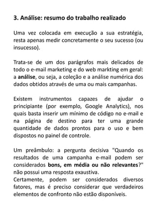 3. Análise: resumo do trabalho realizado
Uma vez colocada em execução a sua estratégia,
resta apenas medir concretamente o seu sucesso (ou
insucesso).
Trata-se de um dos parágrafos mais delicados de
todo o e-mail marketing e do web markting em geral:
a análise, ou seja, a coleção e a análise numérica dos
dados obtidos através de uma ou mais campanhas.
Existem instrumentos capazes de ajudar o
principiante (por exemplo, Google Analytics), nos
quais basta inserir um mínimo de código no e-mail e
na página de destino para ter uma grande
quantidade de dados prontos para o uso e bem
dispostos no painel de controle.
Um preâmbulo: a pergunta decisiva "Quando os
resultados de uma campanha e-mail podem ser
considerados bons, em média ou não relevantes?"
não possui uma resposta exaustiva.
Certamente, podem ser considerados diversos
fatores, mas é preciso considerar que verdadeiros
elementos de confronto não estão disponíveis.

 
