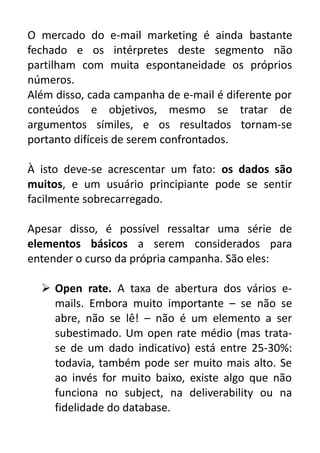 O mercado do e-mail marketing é ainda bastante
fechado e os intérpretes deste segmento não
partilham com muita espontaneidade os próprios
números.
Além disso, cada campanha de e-mail é diferente por
conteúdos e objetivos, mesmo se tratar de
argumentos símiles, e os resultados tornam-se
portanto difíceis de serem confrontados.
À isto deve-se acrescentar um fato: os dados são
muitos, e um usuário principiante pode se sentir
facilmente sobrecarregado.
Apesar disso, é possível ressaltar uma série de
elementos básicos a serem considerados para
entender o curso da própria campanha. São eles:
 Open rate. A taxa de abertura dos vários emails. Embora muito importante – se não se
abre, não se lê! – não é um elemento a ser
subestimado. Um open rate médio (mas tratase de um dado indicativo) está entre 25-30%:
todavia, também pode ser muito mais alto. Se
ao invés for muito baixo, existe algo que não
funciona no subject, na deliverability ou na
fidelidade do database.

 