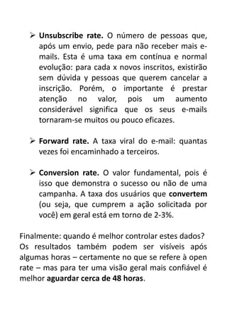  Unsubscribe rate. O número de pessoas que,
após um envio, pede para não receber mais emails. Esta é uma taxa em contínua e normal
evolução: para cada x novos inscritos, existirão
sem dúvida y pessoas que querem cancelar a
inscrição. Porém, o importante é prestar
atenção no valor, pois um aumento
considerável significa que os seus e-mails
tornaram-se muitos ou pouco eficazes.
 Forward rate. A taxa viral do e-mail: quantas
vezes foi encaminhado a terceiros.
 Conversion rate. O valor fundamental, pois é
isso que demonstra o sucesso ou não de uma
campanha. A taxa dos usuários que convertem
(ou seja, que cumprem a ação solicitada por
você) em geral está em torno de 2-3%.
Finalmente: quando é melhor controlar estes dados?
Os resultados também podem ser visíveis após
algumas horas – certamente no que se refere à open
rate – mas para ter uma visão geral mais confiável é
melhor aguardar cerca de 48 horas.

 