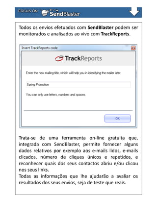 Todos os envios efetuados com SendBlaster podem ser
monitorados e analisados ao vivo com TrackReports.

Trata-se de uma ferramenta on-line gratuita que,
integrada com SendBlaster, permite fornecer alguns
dados relativos por exemplo aos e-mails lidos, e-mails
clicados, número de cliques únicos e repetidos, e
reconhecer quais dos seus contactos abriu e/ou clicou
nos seus links.
Todas as informações que lhe ajudarão a avaliar os
resultados dos seus envios, seja de teste que reais.

 