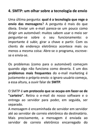 4. SMTP: um olhar sobre a tecnologia de envio
Uma última pergunta: qual é a tecnologia que rege o
envio das mensagens? A pergunta é mais do que
óbvia. Enviar um e-mail parece-se um pouco como
dirigir um automóvel: muitos sabem usar o meio ser
perguntar-se sobre o seu funcionamento: o
importante é subir, girar a chave e partir. Com os
clients de endereço eletrônico acontece mais ou
menos a mesma coisa: Abre-se o programa, escrevese e envia-se.
Os problemas (como para o automóvel) começam
quando algo não funciona como deveria. E um dos
problemas mais frequentes do e-mail marketing é
justamente o próprio envio: o ignaro usuário começa,
a essa altura, a ouvir falar de SMTP.
O SMTP é um protocolo que se ocupa em fazer-se de
"carteiro". Retira o e-mail do nosso software e o
entrega ao servidor para poder, em seguida, ser
separado.
A mensagem é encaminhada de servidor em servidor
até ao servidor de correio eletrônico do destinatário.
Mais precisamente, a mensagem é enviada ao
servidor de correio eletrônico encarregado do

 