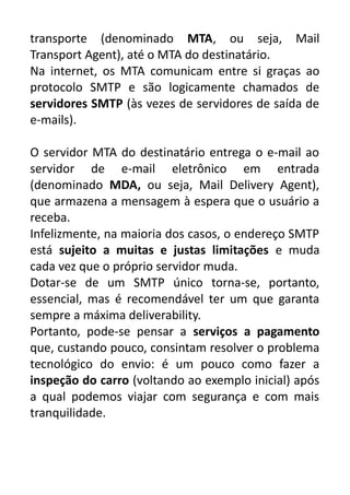 transporte (denominado MTA, ou seja, Mail
Transport Agent), até o MTA do destinatário.
Na internet, os MTA comunicam entre si graças ao
protocolo SMTP e são logicamente chamados de
servidores SMTP (às vezes de servidores de saída de
e-mails).
O servidor MTA do destinatário entrega o e-mail ao
servidor de e-mail eletrônico em entrada
(denominado MDA, ou seja, Mail Delivery Agent),
que armazena a mensagem à espera que o usuário a
receba.
Infelizmente, na maioria dos casos, o endereço SMTP
está sujeito a muitas e justas limitações e muda
cada vez que o próprio servidor muda.
Dotar-se de um SMTP único torna-se, portanto,
essencial, mas é recomendável ter um que garanta
sempre a máxima deliverability.
Portanto, pode-se pensar a serviços a pagamento
que, custando pouco, consintam resolver o problema
tecnológico do envio: é um pouco como fazer a
inspeção do carro (voltando ao exemplo inicial) após
a qual podemos viajar com segurança e com mais
tranquilidade.

 