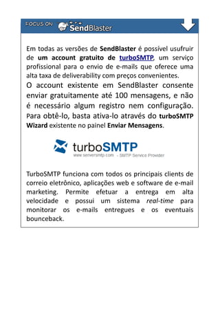 Em todas as versões de SendBlaster é possível usufruir
de um account gratuito de turboSMTP, um serviço
profissional para o envio de e-mails que oferece uma
alta taxa de deliverability com preços convenientes.

O account existente em SendBlaster consente
enviar gratuitamente até 100 mensagens, e não
é necessário algum registro nem configuração.
Para obtê-lo, basta ativa-lo através do turboSMTP
Wizard existente no painel Enviar Mensagens.

TurboSMTP funciona com todos os principais clients de
correio eletrônico, aplicações web e software de e-mail
marketing. Permite efetuar a entrega em alta
velocidade e possui um sistema real-time para
monitorar os e-mails entregues e os eventuais
bounceback.

 