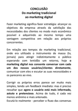 CONCLUSÃO
Do marketing tradicional
ao marketing digital
Fazer marketing significa fazer estratégia: alcançar os
objetivos da empresa através da satisfação das
necessidades dos clientes no modo mais econômico
possível e adquirindo ao mesmo tempo uma
vantagem competitiva em relação aos próprios
concorrentes.
Em relação aos tempos do marketing tradicional,
onde era utilizado o instrumento de massa (tv,
jornais) para atingir indistintamente o público
esperando com lentidão um retorno, hoje o
marketing digital nos consente conversar com cada
um dos nossos usuários/clientes diretamente,
comunicar com eles e escutar as suas necessidades e
os pareceres ao vivo.
Corrigir os próprios erros parece ser muito mais
simples, tendo um feedback imediato: mas é preciso
ressaltar que agora o usuário está mais informado,
astuto e pretensioso. Acima de tudo, é cada vez
menos anônimo e mais antenado.
Escutá-lo realmente - perceber o fluxo das conversas

 