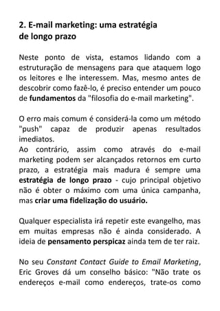 2. E-mail marketing: uma estratégia
de longo prazo
Neste ponto de vista, estamos lidando com a
estruturação de mensagens para que ataquem logo
os leitores e lhe interessem. Mas, mesmo antes de
descobrir como fazê-lo, é preciso entender um pouco
de fundamentos da "filosofia do e-mail marketing".
O erro mais comum é considerá-la como um método
"push" capaz de produzir apenas resultados
imediatos.
Ao contrário, assim como através do e-mail
marketing podem ser alcançados retornos em curto
prazo, a estratégia mais madura é sempre uma
estratégia de longo prazo - cujo principal objetivo
não é obter o máximo com uma única campanha,
mas criar uma fidelização do usuário.
Qualquer especialista irá repetir este evangelho, mas
em muitas empresas não é ainda considerado. A
ideia de pensamento perspicaz ainda tem de ter raiz.
No seu Constant Contact Guide to Email Marketing,
Eric Groves dá um conselho básico: "Não trate os
endereços e-mail como endereços, trate-os como

 