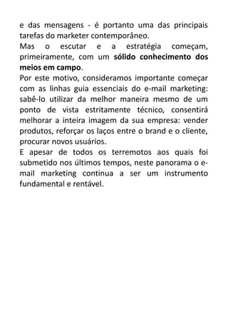 e das mensagens - é portanto uma das principais
tarefas do marketer contemporâneo.
Mas o escutar e a estratégia começam,
primeiramente, com um sólido conhecimento dos
meios em campo.
Por este motivo, consideramos importante começar
com as linhas guia essenciais do e-mail marketing:
sabê-lo utilizar da melhor maneira mesmo de um
ponto de vista estritamente técnico, consentirá
melhorar a inteira imagem da sua empresa: vender
produtos, reforçar os laços entre o brand e o cliente,
procurar novos usuários.
E apesar de todos os terremotos aos quais foi
submetido nos últimos tempos, neste panorama o email marketing continua a ser um instrumento
fundamental e rentável.

 