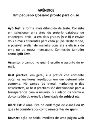 APÊNDICE
Um pequeno glossário pronto para o uso
A/B Test: a forma mais difundida de teste. Consiste
em selecionar uma área do próprio database de
endereços, dividi-la em dois grupos (A e B) e enviar
dois e-mails diferentes para cada grupo. Deste modo,
é possível avaliar de maneira concreta a eficácia de
uma ou de outra mensagem. Conhecido também
como Split Test.
Assunto: o campo no qual é escrito o assunto do email.
Best practice: em geral, é a prática che consente
obter os melhores resultados em um determinado
contexto. No campo do e-mail marketing e das
newsletters, as best practices são direcionadas para a
transparência com o usuário, o cuidado da forma e
do conteúdo do e-mail, a brevidade do subject etc.
Black list: é uma lista de endereços de e-mail ou IP
que são considerados como remetentes de spam.
Bounce: ação de saída imediata de uma página web

 
