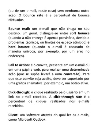 (ou de um e-mail, neste caso) sem nenhuma outra
ação. O bounce rate é a percentual de bounce
efetuados.
Bounce mail: um e-mail que não chega no seu
destino. Em geral, distingue-se entre soft bounce
(quando a não entrega é apenas provisória, devido a
problemas técnicos, ou limites de espaço atingido) e
hard bounce (quando o e-mail é recusado de
maneira unívoca, por exemplo, por um erro no
endereço).
Call to action: é o convite, presente em um e-mail ou
em uma página web, para realizar uma determinada
ação (que se supõe levará a uma conversão). Para
que este convite seja aceito, deve ser suportado por
uma gráfica chamativa: por exemplo, um botão ativo.
Click-through: o clique realizado pelo usuário em um
link no e-mail recebido. A click-through rate é a
percentual de cliques realizados nos e-mails
recebidos.
Client: um software através do qual ler os e-mails,
como Microsoft Outlook.

 
