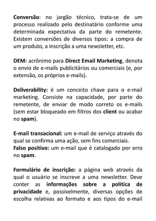 Conversão: no jargão técnico, trata-se de um
processo realizado pelo destinatário conforme uma
determinada expectativa da parte do remetente.
Existem conversões de diversos tipos: a compra de
um produto, a inscrição a uma newsletter, etc.
DEM: acrônimo para Direct Email Marketing, denota
o envio de e-mails publicitários ou comerciais (e, por
extensão, os próprios e-mails).
Deliverability: é um conceito chave para o e-mail
marketing. Consiste na capacidade, por parte do
remetente, de enviar de modo correto os e-mails
(sem estar bloqueado em filtros dos client ou acabar
no spam).
E-mail transacional: um e-mail de serviço através do
qual se confirma uma ação, sem fins comerciais.
Falso positivo: um e-mail que é catalogado por erro
no spam.
Formulário de inscrição: a página web através da
qual o usuário se inscreve a uma newsletter. Deve
conter as informações sobre a política de
privacidade e, possivelmente, diversas opções de
escolha relativas ao formato e aos tipos do e-mail

 