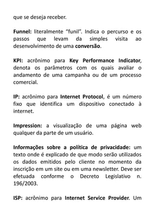 que se deseja receber.
Funnel: literalmente “funil”. Indica o percurso e os
passos que levam da simples visita ao
desenvolvimento de uma conversão.
KPI: acrônimo para Key Performance Indicator,
denota os parâmetros com os quais avaliar o
andamento de uma campanha ou de um processo
comercial.
IP: acrônimo para Internet Protocol, é um número
fixo que identifica um dispositivo conectado à
internet.
Impression: a visualização de uma página web
qualquer da parte de um usuário.
Informações sobre a política de privacidade: um
texto onde é explicado de que modo serão utilizados
os dados emitidos pelo cliente no momento da
inscrição em um site ou em uma newsletter. Deve ser
efetuada conforme o Decreto Legislativo n.
196/2003.
ISP: acrônimo para Internet Service Provider. Um

 