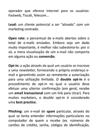 operador que oferece internet para os usuários:
Fastweb, Tiscali, Telecom...
Lead: um cliente potencial a ser “ativado” com um
marketing centrado.
Open rate: o percentual de e-mails abertos sobre o
total de e-mails enviados. Embora seja um dado
muito importante, é melhor não subestimá-lo: por si
só, a mera visualização de um e-mail não comporta
em alguma ação ou conversão.
Opt-in: a ação através da qual um usuário se inscreve
a uma newsletter, fornecendo o próprio endereço email e garantindo assim ao remetente a autorização
para uma utilização limitada. O double opt-in é o
procedimento de opt-in no qual o usuário deve
efetuar uma ulterior confirmação (em geral, recebe
um email transacional com um link para clicar). Para
muitos marketers, o double opt-in é considerado
uma best practice.
Phishing: um e-mail de spam particular, através do
qual se tenta entender informações particulares no
computador de quem a recebe (ex. números de
cartões de crédito, senha, códigos de identificação,

 