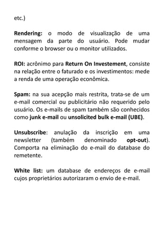 etc.)
Rendering: o modo de visualização de uma
mensagem da parte do usuário. Pode mudar
conforme o browser ou o monitor utilizados.
ROI: acrônimo para Return On Investement, consiste
na relação entre o faturado e os investimentos: mede
a renda de uma operação econômica.
Spam: na sua acepção mais restrita, trata-se de um
e-mail comercial ou publicitário não requerido pelo
usuário. Os e-mails de spam também são conhecidos
como junk e-mail ou unsolicited bulk e-mail (UBE).
Unsubscribe: anulação da inscrição em uma
newsletter
(também
denominado
opt-out).
Comporta na eliminação do e-mail do database do
remetente.
White list: um database de endereços de e-mail
cujos proprietários autorizaram o envio de e-mail.

 