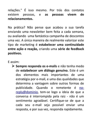 relações." É isso mesmo. Por trás dos contatos
existem pessoas, e as pessoas vivem de
relacionamentos.
Na prática? Não pense que acabou a sua tarefa
enviando uma newsletter bem feita a cada semana,
ou avaliando uma fantástica campanha de descontos
uma vez. A única maneira de realmente valorizar este
tipo de marketing é estabelecer uma continuidade
entre ação e reação, criando uma série de feedback
positivos.
E assim:
 Sempre responda os e-mails e não tenha medo
de estabelecer um diálogo genuíno. Este é um
dos elementos mais importantes de uma
estratégia por e-mail, e uma das qualidades que
determina a vantagem sobre outras formas de
publicidade. Quando o remetente é noreply@dominio, tem-se logo a ideia de que a
conversa é interrompida pela raiz - não é um
sentimento agradável. Certifique-se de que a
cada seu e-mail seja possível enviar uma
resposta, e por sua vez, responda rapidamente.

 