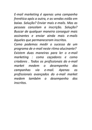 E-mail marketing é apenas uma campanha
frenética após a outra, e as vendas estão em
baixa. Solução? Enviar mais e-mails. Mas as
pessoas cancelam a inscrição. Solução?
Buscar de qualquer maneira conseguir mais
assinantes e enviar ainda mais e-mails
àqueles que permaneceram inscritos.
Como podemos medir o sucesso de um
programa de e-mail neste ritmo alucinante?
Existem duas maneiras para ler o e-mail
marketing : como caçadores e como
criadores . Todos os profissionais do e-mail
market medem o desempenho das
campanhas via e-mail. Apenas os
profissionais avançados do e-mail market
medem também o desempenho dos
inscritos.

 
