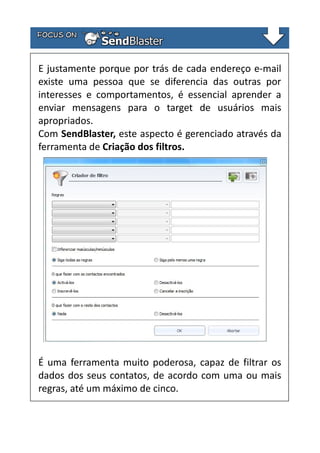 E justamente porque por trás de cada endereço e-mail
existe uma pessoa que se diferencia das outras por
interesses e comportamentos, é essencial aprender a
enviar mensagens para o target de usuários mais
apropriados.
Com SendBlaster, este aspecto é gerenciado através da
ferramenta de Criação dos filtros.

É uma ferramenta muito poderosa, capaz de filtrar os
dados dos seus contatos, de acordo com uma ou mais
regras, até um máximo de cinco.

 