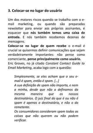 3. Colocar-se no lugar do usuário
Um dos maiores riscos quando se trabalha com o email marketing, ou quando são preparadas
newsletter para enviar aos próprios assinantes, é
esquecer que nós também temos uma caixa de
entrada. E nós também recebemos dezenas de
mensagens.
Colocar-se no lugar de quem recebe o e-mail é
crucial se quisermos definir comunicações que sejam
verdadeiramente importantes: não pense como
comerciante, pense principalmente como usuário.
Eric Groves, no já citado Constant Contact Guide to
Email Marketing, acaba logo com a questão:
Simplesmente, se eles acham que o seu email é spam, então é spam. […]
A sua definição de spam não importa, e nem
a minha, desde que não a definamos da
mesma
maneira
que
os
nossos
destinatários. O juiz final do que é ou não é
spam é apenas o destinatário, e não o do
remetente.
Os consumidores consideram spam todas as
coisas que não querem ou não podem
verificar.

 