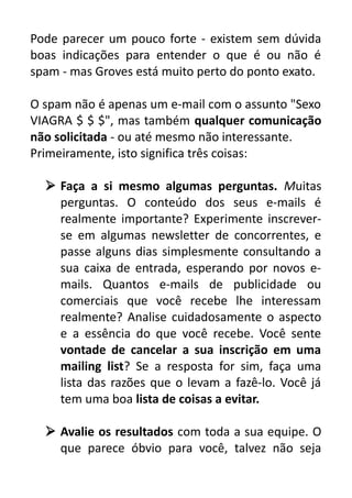 Pode parecer um pouco forte - existem sem dúvida
boas indicações para entender o que é ou não é
spam - mas Groves está muito perto do ponto exato.
O spam não é apenas um e-mail com o assunto "Sexo
VIAGRA $ $ $", mas também qualquer comunicação
não solicitada - ou até mesmo não interessante.
Primeiramente, isto significa três coisas:
 Faça a si mesmo algumas perguntas. Muitas
perguntas. O conteúdo dos seus e-mails é
realmente importante? Experimente inscreverse em algumas newsletter de concorrentes, e
passe alguns dias simplesmente consultando a
sua caixa de entrada, esperando por novos emails. Quantos e-mails de publicidade ou
comerciais que você recebe lhe interessam
realmente? Analise cuidadosamente o aspecto
e a essência do que você recebe. Você sente
vontade de cancelar a sua inscrição em uma
mailing list? Se a resposta for sim, faça uma
lista das razões que o levam a fazê-lo. Você já
tem uma boa lista de coisas a evitar.
 Avalie os resultados com toda a sua equipe. O
que parece óbvio para você, talvez não seja

 