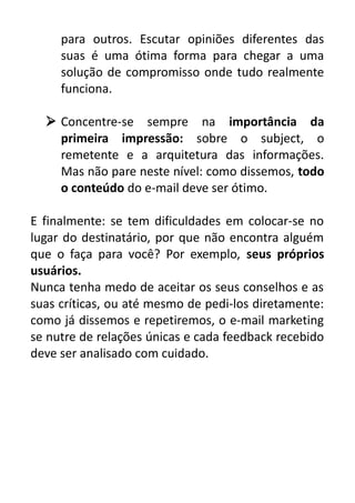 para outros. Escutar opiniões diferentes das
suas é uma ótima forma para chegar a uma
solução de compromisso onde tudo realmente
funciona.
 Concentre-se sempre na importância da
primeira impressão: sobre o subject, o
remetente e a arquitetura das informações.
Mas não pare neste nível: como dissemos, todo
o conteúdo do e-mail deve ser ótimo.
E finalmente: se tem dificuldades em colocar-se no
lugar do destinatário, por que não encontra alguém
que o faça para você? Por exemplo, seus próprios
usuários.
Nunca tenha medo de aceitar os seus conselhos e as
suas críticas, ou até mesmo de pedi-los diretamente:
como já dissemos e repetiremos, o e-mail marketing
se nutre de relações únicas e cada feedback recebido
deve ser analisado com cuidado.

 