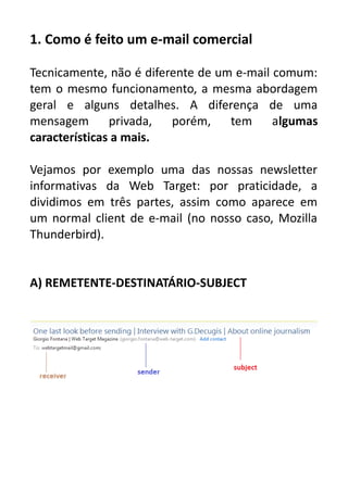 1. Como é feito um e-mail comercial
Tecnicamente, não é diferente de um e-mail comum:
tem o mesmo funcionamento, a mesma abordagem
geral e alguns detalhes. A diferença de uma
mensagem
privada,
porém, tem
algumas
características a mais.
Vejamos por exemplo uma das nossas newsletter
informativas da Web Target: por praticidade, a
dividimos em três partes, assim como aparece em
um normal client de e-mail (no nosso caso, Mozilla
Thunderbird).
A) REMETENTE-DESTINATÁRIO-SUBJECT

 