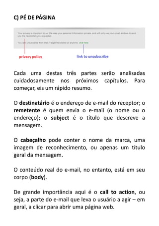 C) PÉ DE PÁGINA

Cada uma destas três partes serão analisadas
cuidadosamente nos próximos capítulos. Para
começar, eis um rápido resumo.
O destinatário é o endereço de e-mail do receptor; o
remetente é quem envia o e-mail (o nome ou o
endereço); o subject é o título que descreve a
mensagem.
O cabeçalho pode conter o nome da marca, uma
imagem de reconhecimento, ou apenas um título
geral da mensagem.
O conteúdo real do e-mail, no entanto, está em seu
corpo (body).
De grande importância aqui é o call to action, ou
seja, a parte do e-mail que leva o usuário a agir – em
geral, a clicar para abrir uma página web.

 