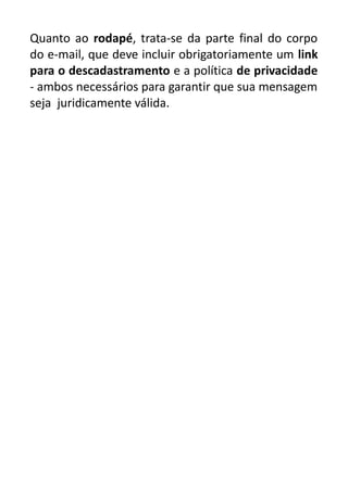 Quanto ao rodapé, trata-se da parte final do corpo
do e-mail, que deve incluir obrigatoriamente um link
para o descadastramento e a política de privacidade
- ambos necessários para garantir que sua mensagem
seja juridicamente válida.

 