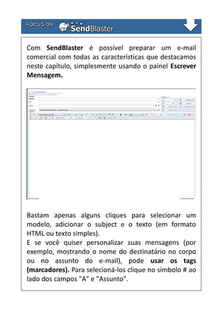 Com SendBlaster é possível preparar um e-mail
comercial com todas as características que destacamos
neste capítulo, simplesmente usando o painel Escrever
Mensagem.

Bastam apenas alguns cliques para selecionar um
modelo, adicionar o subject e o texto (em formato
HTML ou texto simples).
E se você quiser personalizar suas mensagens (por
exemplo, mostrando o nome do destinatário no corpo
ou no assunto do e-mail), pode usar os tags
(marcadores). Para selecioná-los clique no símbolo # ao
lado dos campos "A" e "Assunto".

 
